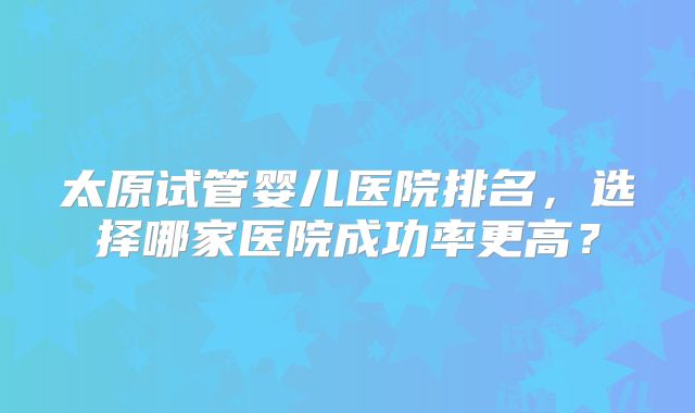 太原试管婴儿医院排名,选择哪家医院成功率更高?