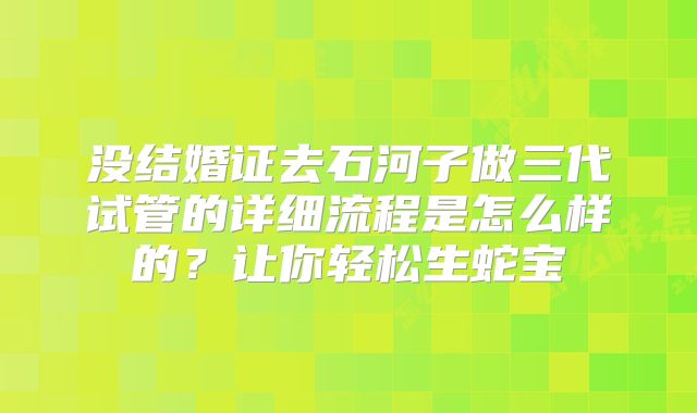 没结婚证去石河子做三代试管的详细流程是怎么样的?让你轻松生蛇宝