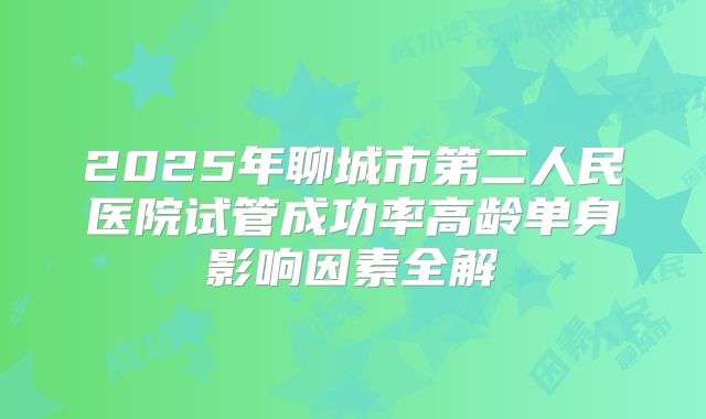 2025年聊城市第二人民医院试管成功率高龄单身影响因素全解