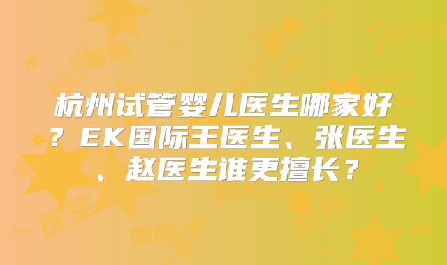 杭州试管婴儿医生哪家好?EK国际王医生、张医生、赵医生谁更擅长?