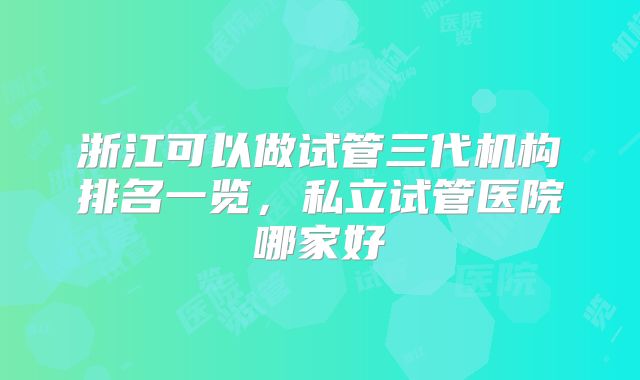 浙江可以做试管三代机构排名一览,私立试管医院哪家好