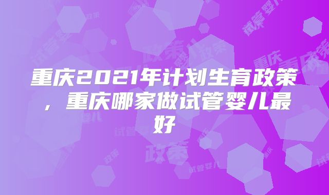 重庆2021年计划生育政策，重庆哪家做试管婴儿最好