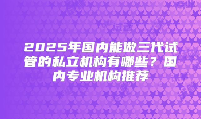 2025年国内能做三代试管的私立机构有哪些？国内专业机构推荐