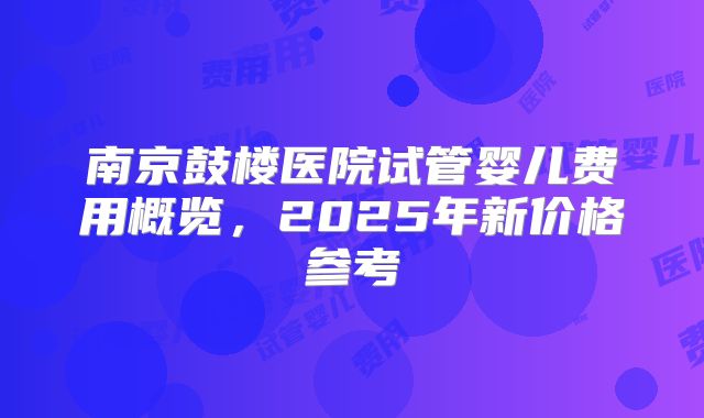 南京鼓楼医院试管婴儿费用概览,2025年新价格参考