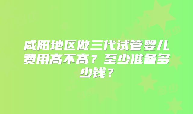 咸阳地区做三代试管婴儿费用高不高？至少准备多少钱？