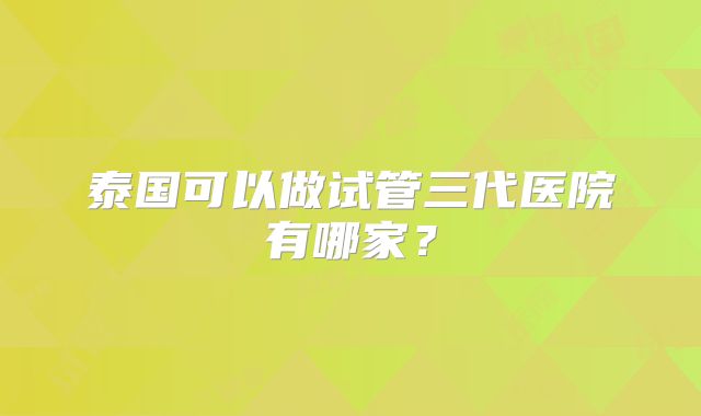 泰国可以做试管三代医院有哪家?