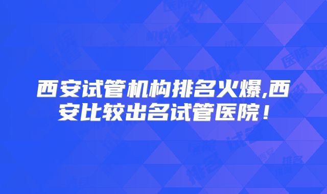 西安试管机构排名火爆,西安比较出名试管医院!