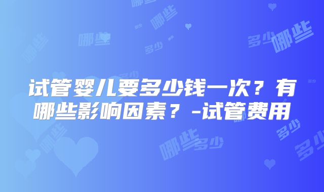 试管婴儿要多少钱一次?有哪些影响因素?-试管费用