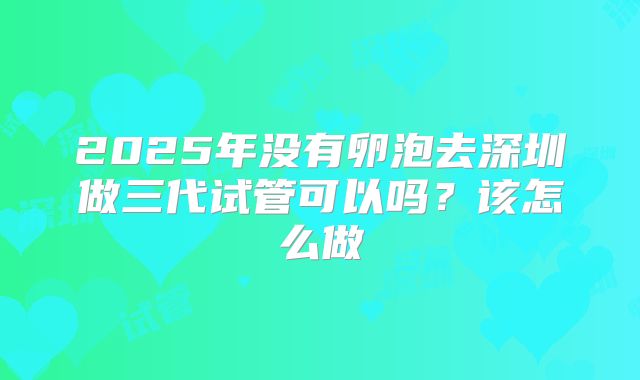 2025年没有卵泡去深圳做三代试管可以吗?该怎么做