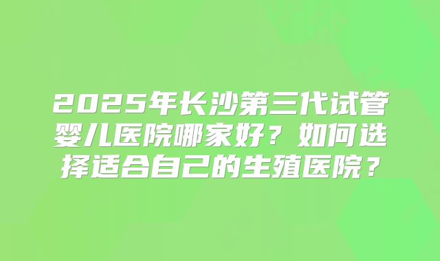 2025年长沙第三代试管婴儿医院哪家好?如何选择适合自己的生殖医院?