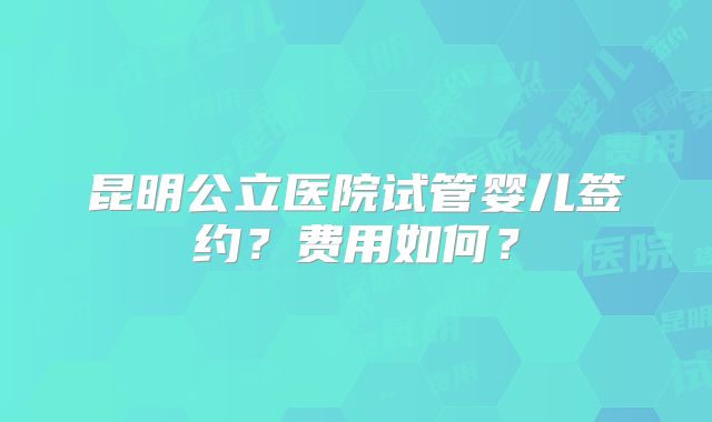 昆明公立医院试管婴儿签约？费用如何？