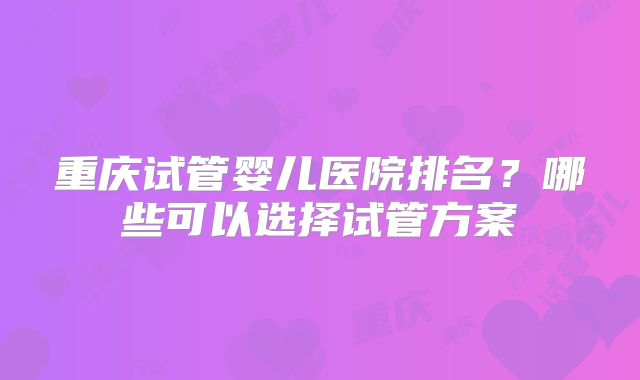 重庆试管婴儿医院排名？哪些可以选择试管方案