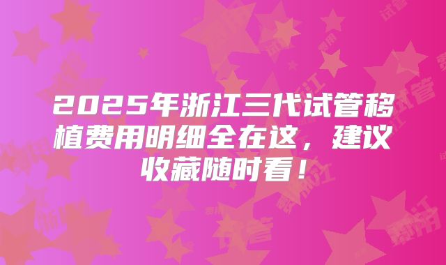 2025年浙江三代试管移植费用明细全在这，建议收藏随时看！