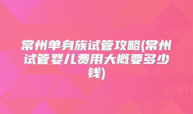 常州单身族试管攻略(常州试管婴儿费用大概要多少钱)
