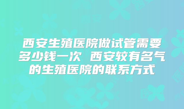 西安生殖医院做试管需要多少钱一次 西安较有名气的生殖医院的联系方式