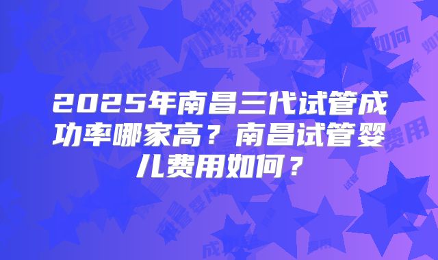 2025年南昌三代试管成功率哪家高?南昌试管婴儿费用如何?