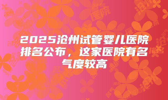2025沧州试管婴儿医院排名公布，这家医院有名气度较高