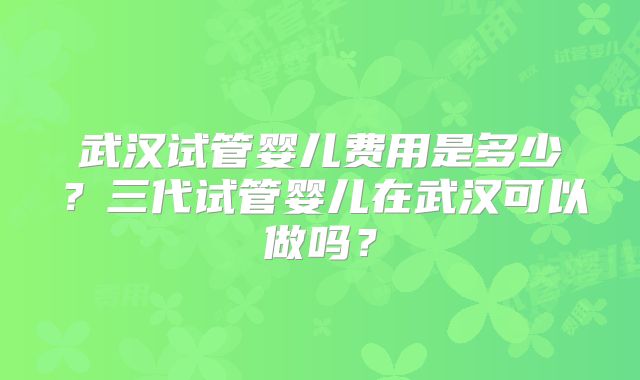 武汉试管婴儿费用是多少？三代试管婴儿在武汉可以做吗？