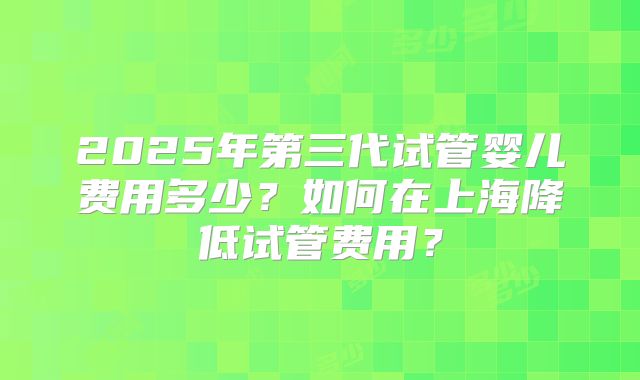 2025年第三代试管婴儿费用多少?如何在上海降低试管费用?