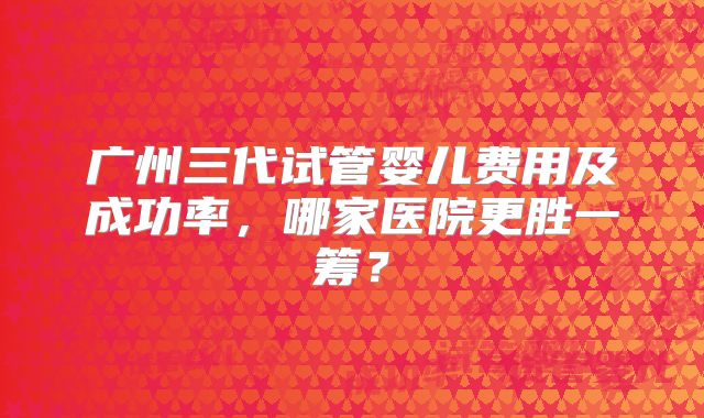 广州三代试管婴儿费用及成功率,哪家医院更胜一筹?