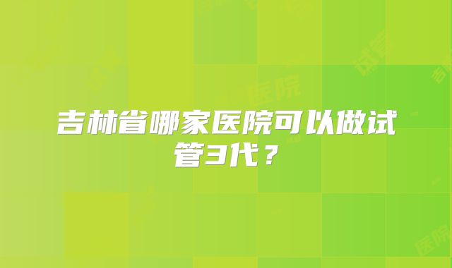 吉林省哪家医院可以做试管3代?