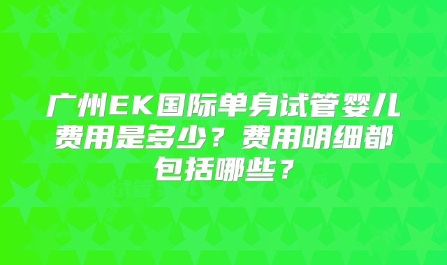 广州EK国际单身试管婴儿费用是多少?费用明细都包括哪些?