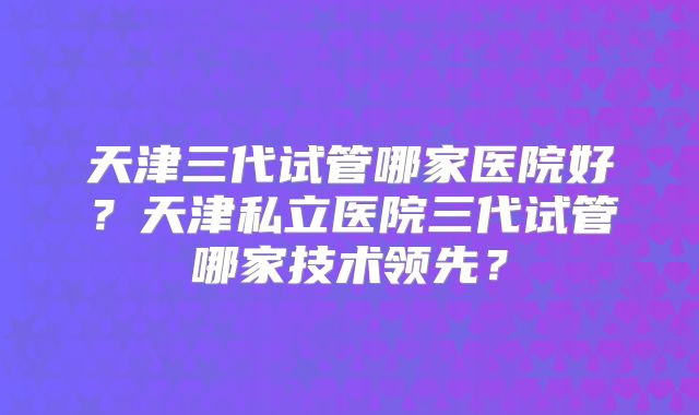 天津三代试管哪家医院好?天津私立医院三代试管哪家技术领先?