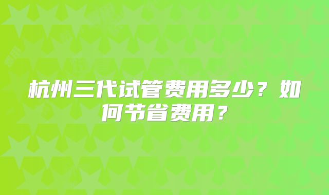 杭州三代试管费用多少?如何节省费用?