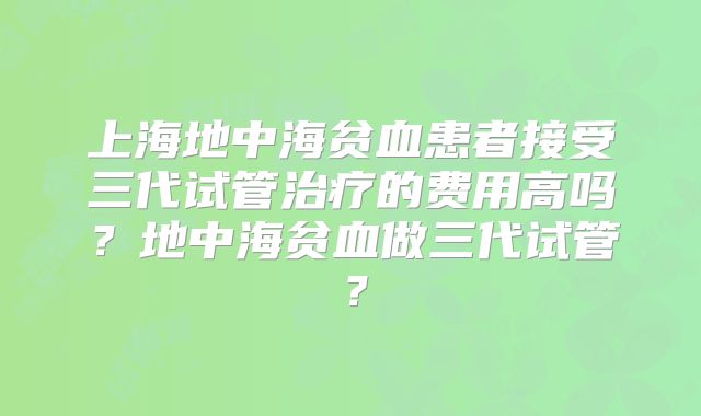 上海地中海贫血患者接受三代试管治疗的费用高吗?地中海贫血做三代试管?