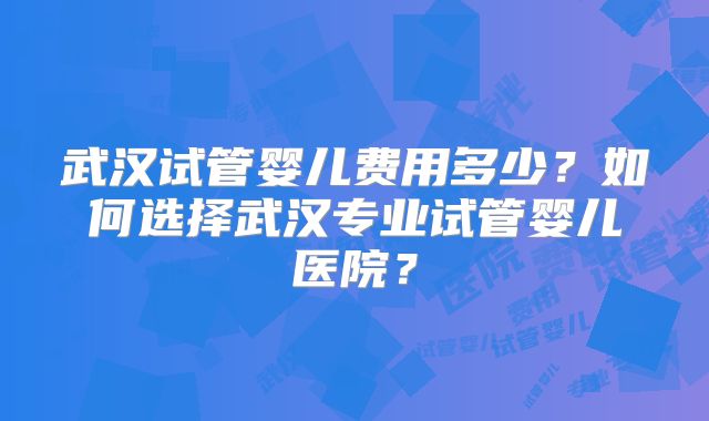 武汉试管婴儿费用多少?如何选择武汉专业试管婴儿医院?