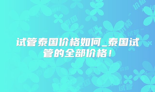 试管泰国价格如何_泰国试管的全部价格!