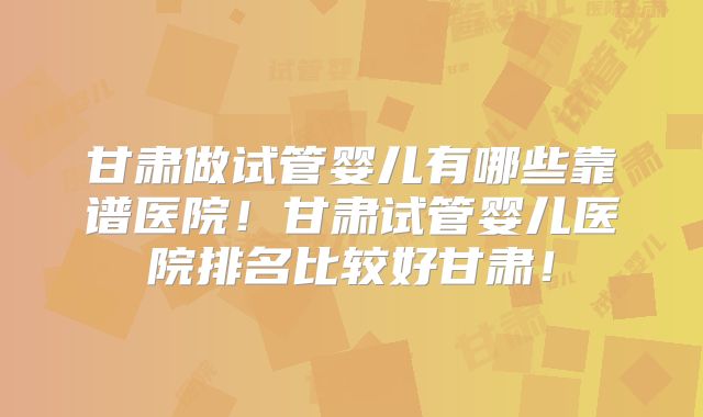 甘肃做试管婴儿有哪些靠谱医院！甘肃试管婴儿医院排名比较好甘肃！