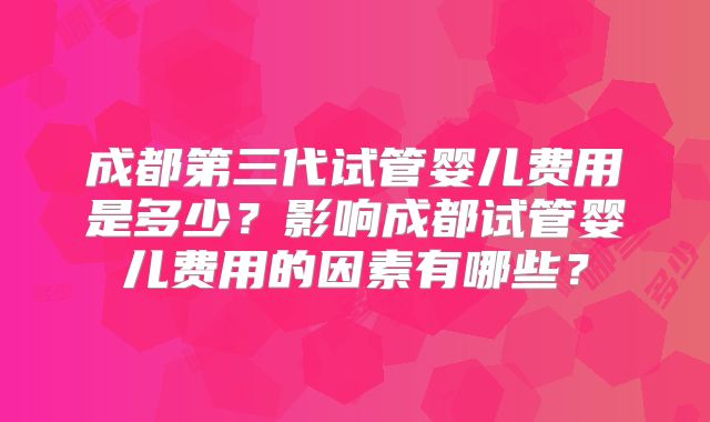 成都第三代试管婴儿费用是多少？影响成都试管婴儿费用的因素有哪些？