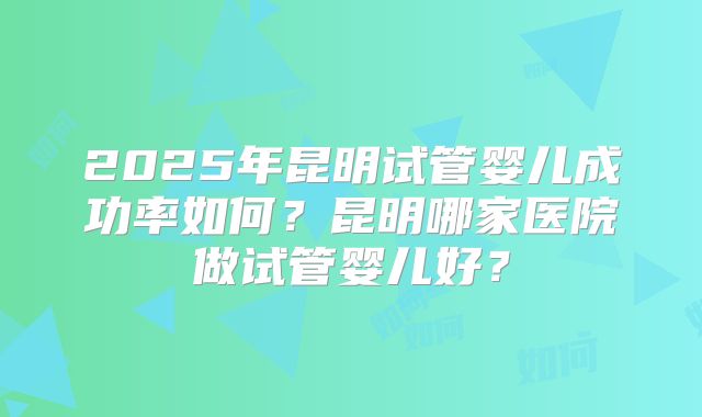 2025年昆明试管婴儿成功率如何?昆明哪家医院做试管婴儿好?