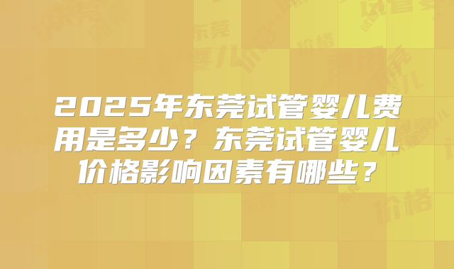 2025年东莞试管婴儿费用是多少?东莞试管婴儿价格影响因素有哪些?