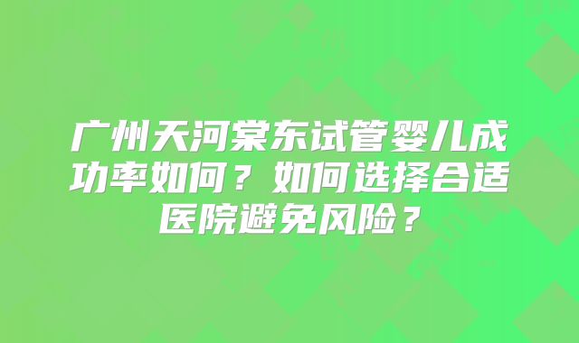 广州天河棠东试管婴儿成功率如何?如何选择合适医院避免风险?