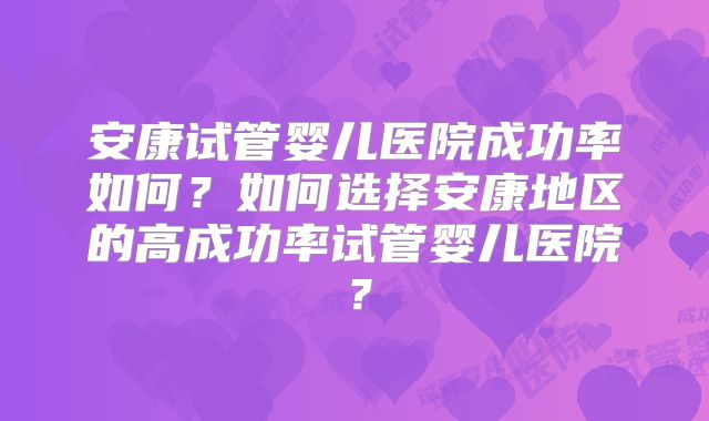 安康试管婴儿医院成功率如何?如何选择安康地区的高成功率试管婴儿医院?