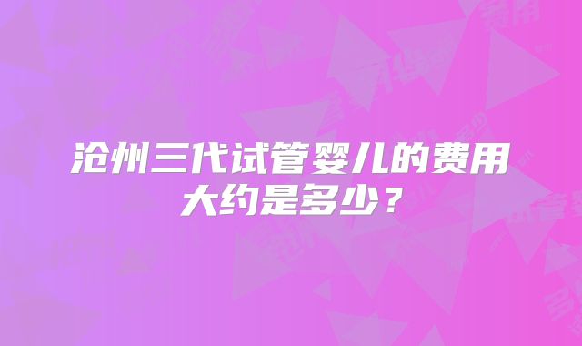 沧州三代试管婴儿的费用大约是多少？