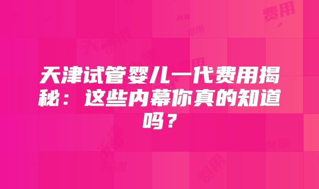 天津试管婴儿一代费用揭秘：这些内幕你真的知道吗？