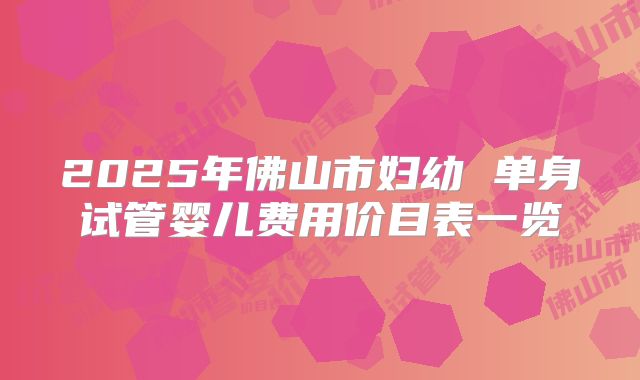 2025年佛山市妇幼 单身试管婴儿费用价目表一览