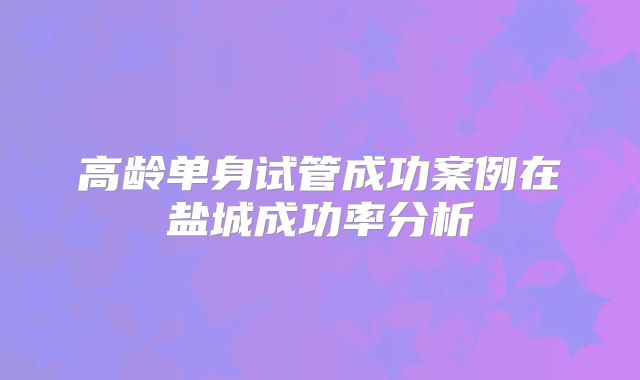 高龄单身试管成功案例在盐城成功率分析