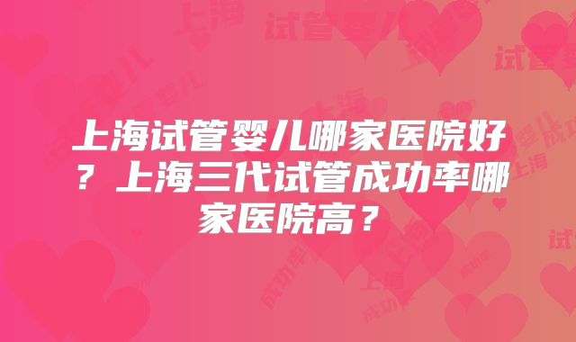 上海试管婴儿哪家医院好?上海三代试管成功率哪家医院高?