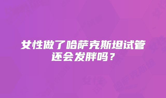 女性做了哈萨克斯坦试管还会发胖吗？