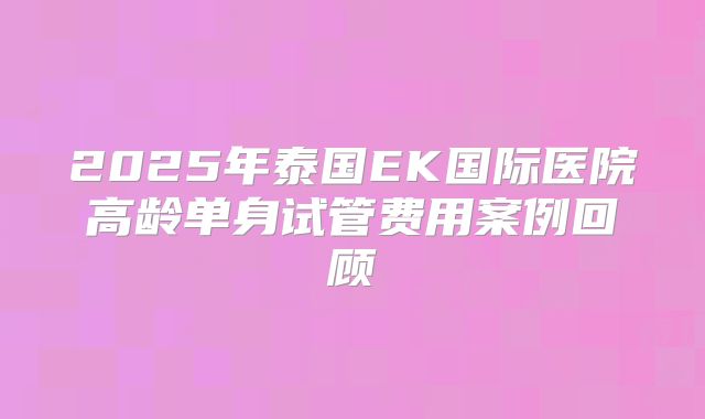 2025年泰国EK国际医院高龄单身试管费用案例回顾
