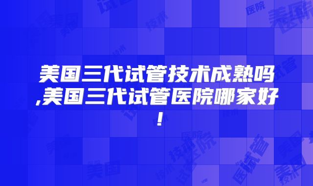 美国三代试管技术成熟吗,美国三代试管医院哪家好！