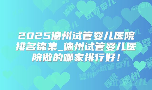 2025德州试管婴儿医院排名锦集_德州试管婴儿医院做的哪家排行好!