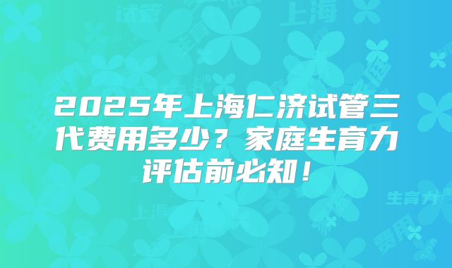 2025年上海仁济试管三代费用多少?家庭生育力评估前必知!