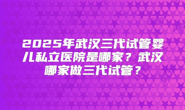 2025年武汉三代试管婴儿私立医院是哪家?武汉哪家做三代试管?