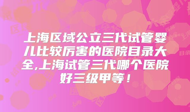 上海区域公立三代试管婴儿比较厉害的医院目录大全,上海试管三代哪个医院好三级甲等!