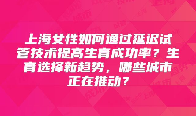 上海女性如何通过延迟试管技术提高生育成功率?生育选择新趋势,哪些城市正在推动?